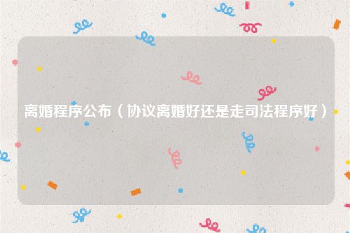离婚程序公布（协议离婚好还是走司法程序好）