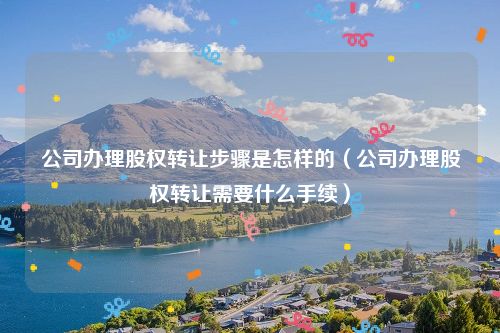 公司办理股权转让步骤是怎样的（公司办理股权转让需要什么手续）