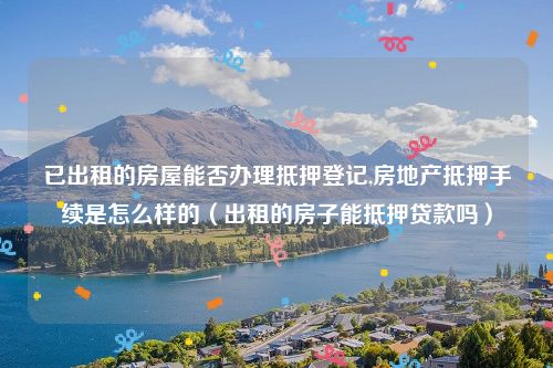已出租的房屋能否办理抵押登记,房地产抵押手续是怎么样的（出租的房子能抵押贷款吗）