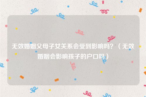 无效婚姻父母子女关系会受到影响吗？（无效婚姻会影响孩子的户口吗）
