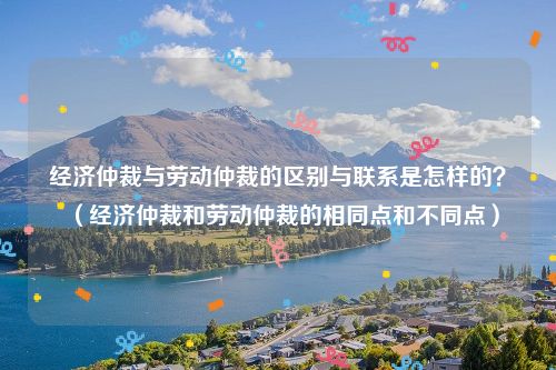 经济仲裁与劳动仲裁的区别与联系是怎样的？（经济仲裁和劳动仲裁的相同点和不同点）