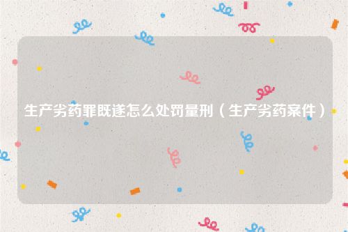 生产劣药罪既遂怎么处罚量刑（生产劣药案件）
