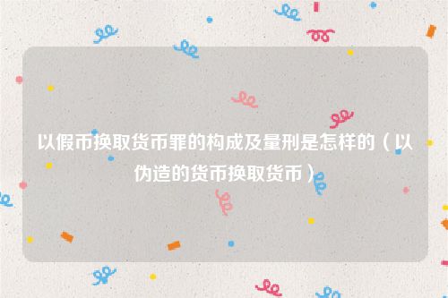 以假币换取货币罪的构成及量刑是怎样的（以伪造的货币换取货币）