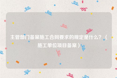 主管部门备案施工合同要求的规定是什么？（施工单位项目备案）