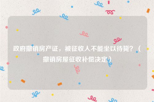 政府撤销房产证，被征收人不能坐以待毙？（撤销房屋征收补偿决定）