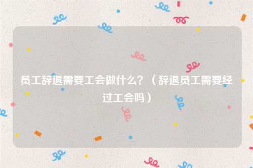 员工辞退需要工会做什么？（辞退员工需要经过工会吗）