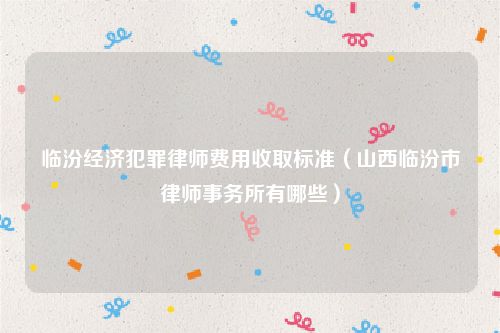 临汾经济犯罪律师费用收取标准（山西临汾市律师事务所有哪些）