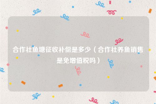 合作社鱼塘征收补偿是多少（合作社养鱼销售是免增值税吗）