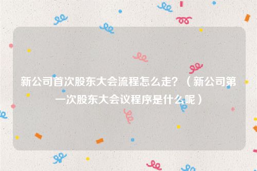 新公司首次股东大会流程怎么走？（新公司第一次股东大会议程序是什么呢）