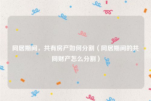 同居期间，共有房产如何分割（同居期间的共同财产怎么分割）