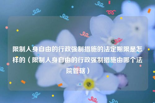 限制人身自由的行政强制措施的法定期限是怎样的（限制人身自由的行政强制措施由哪个法院管辖）