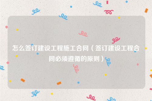 怎么签订建设工程施工合同（签订建设工程合同必须遵循的原则）