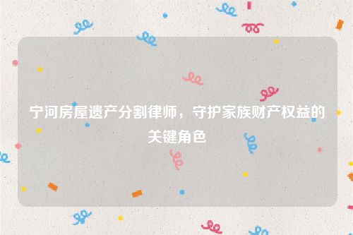 宁河房屋遗产分割律师，守护家族财产权益的关键角色