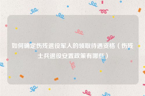 如何确定伤残退役军人的领取待遇资格（伤残士兵退役安置政策有哪些）