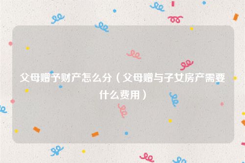 父母赠予财产怎么分（父母赠与子女房产需要什么费用）