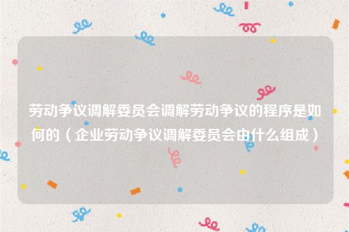 劳动争议调解委员会调解劳动争议的程序是如何的（企业劳动争议调解委员会由什么组成）