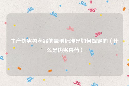 生产伪劣兽药罪的量刑标准是如何规定的（什么是伪劣兽药）