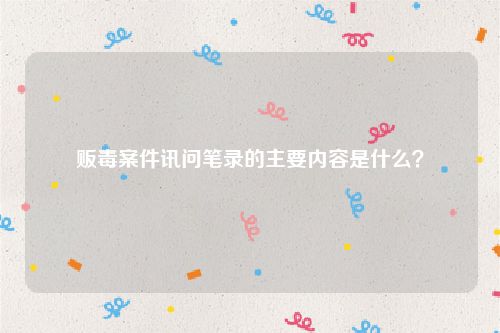 贩毒案件讯问笔录的主要内容是什么？