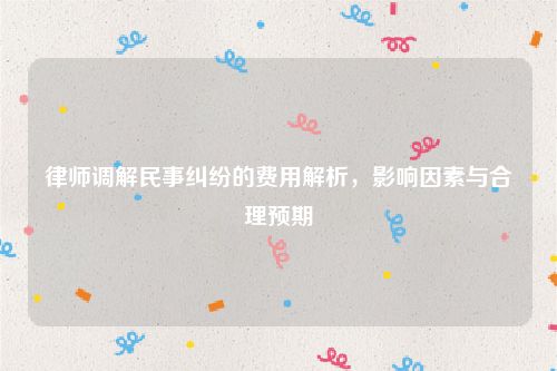 律师调解民事纠纷的费用解析，影响因素与合理预期