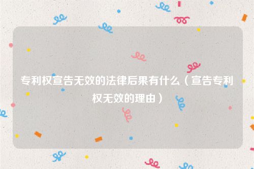 专利权宣告无效的法律后果有什么（宣告专利权无效的理由）