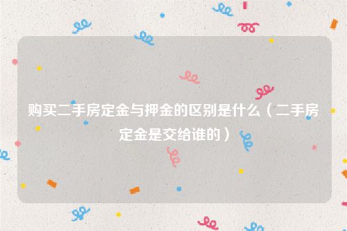 购买二手房定金与押金的区别是什么（二手房定金是交给谁的）