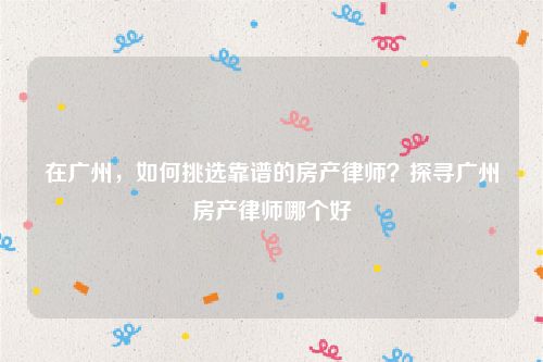 在广州，如何挑选靠谱的房产律师？探寻广州房产律师哪个好