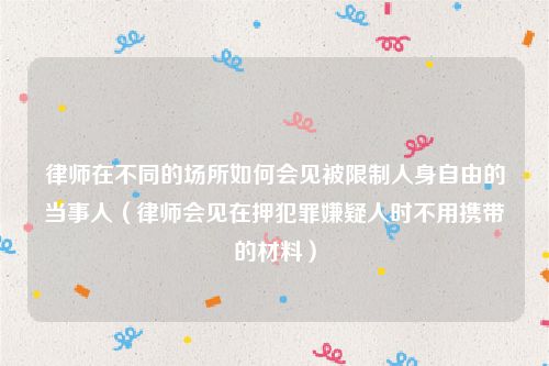 律师在不同的场所如何会见被限制人身自由的当事人（律师会见在押犯罪嫌疑人时不用携带的材料）