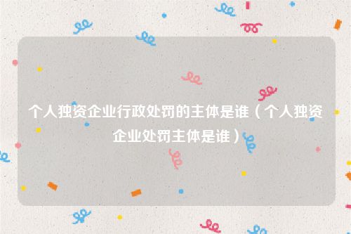 个人独资企业行政处罚的主体是谁（个人独资企业处罚主体是谁）