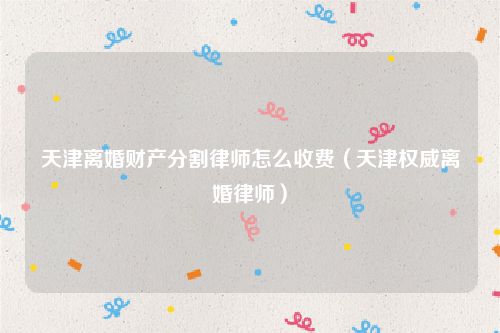 天津离婚财产分割律师怎么收费（天津权威离婚律师）