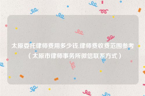 太原委托律师费用多少钱,律师费收费范围参考（太原市律师事务所微信联系方式）