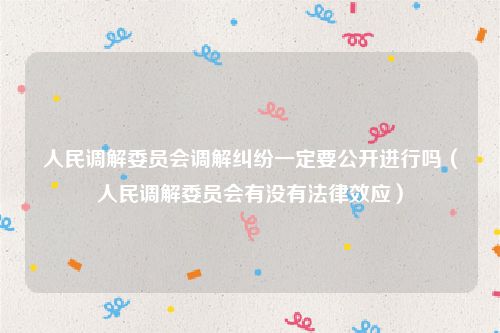 人民调解委员会调解纠纷一定要公开进行吗（人民调解委员会有没有法律效应）