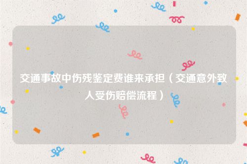 交通事故中伤残鉴定费谁来承担（交通意外致人受伤赔偿流程）