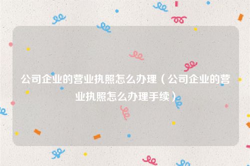 公司企业的营业执照怎么办理（公司企业的营业执照怎么办理手续）