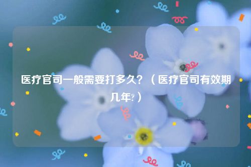 医疗官司一般需要打多久？（医疗官司有效期几年?）