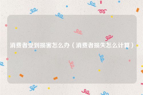 消费者受到损害怎么办（消费者损失怎么计算）