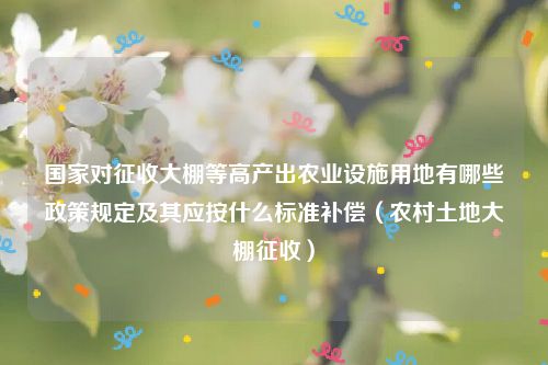 国家对征收大棚等高产出农业设施用地有哪些政策规定及其应按什么标准补偿（农村土地大棚征收）