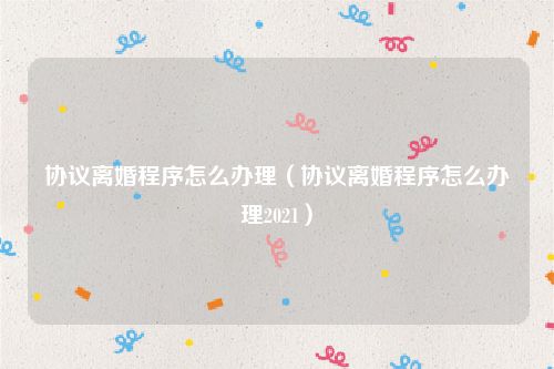 协议离婚程序怎么办理（协议离婚程序怎么办理2021）
