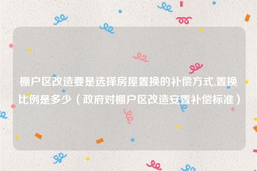 棚户区改造要是选择房屋置换的补偿方式,置换比例是多少（政府对棚户区改造安置补偿标准）