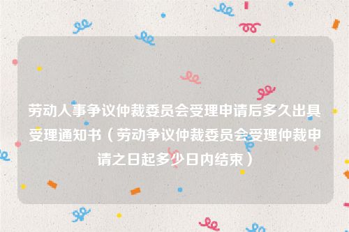 劳动人事争议仲裁委员会受理申请后多久出具受理通知书（劳动争议仲裁委员会受理仲裁申请之日起多少日内结束）