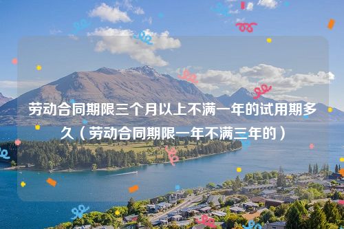 劳动合同期限三个月以上不满一年的试用期多久（劳动合同期限一年不满三年的）