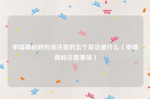 申请商标时应该注意的五个禁忌是什么（申请商标注意事项）