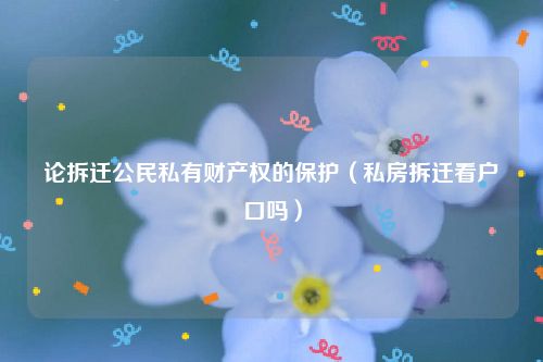 论拆迁公民私有财产权的保护（私房拆迁看户口吗）