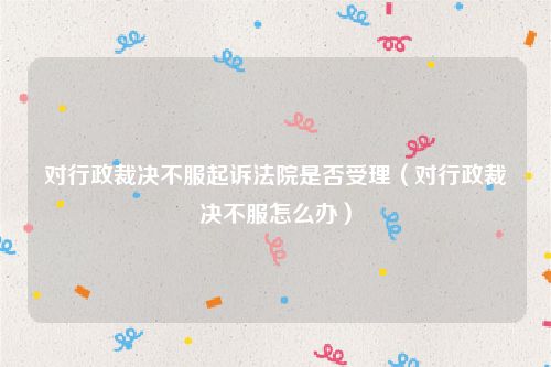 对行政裁决不服起诉法院是否受理（对行政裁决不服怎么办）
