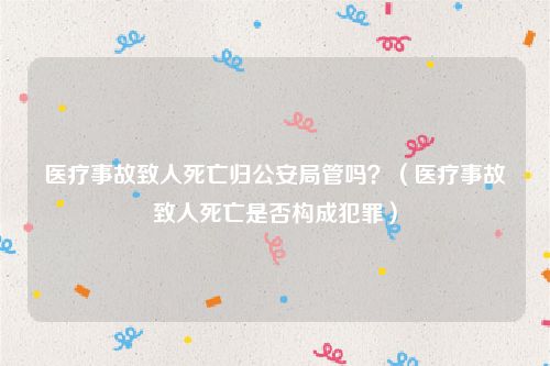 医疗事故致人死亡归公安局管吗？（医疗事故致人死亡是否构成犯罪）