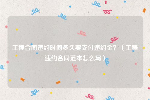 工程合同违约时间多久要支付违约金？（工程违约合同范本怎么写）
