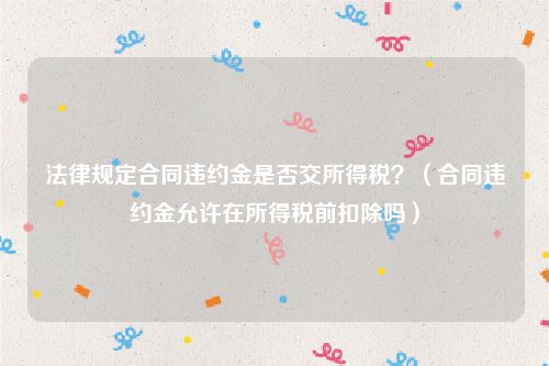 法律规定合同违约金是否交所得税？（合同违约金允许在所得税前扣除吗）