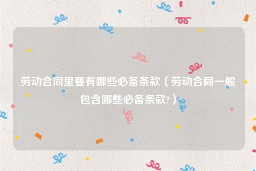 劳动合同里要有哪些必备条款（劳动合同一般包含哪些必备条款?）