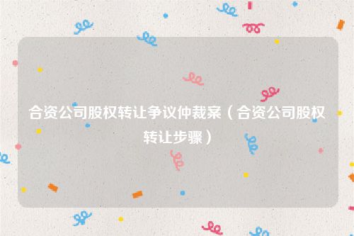 合资公司股权转让争议仲裁案（合资公司股权转让步骤）