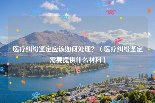 医疗纠纷鉴定应该如何处理？（医疗纠纷鉴定需要提供什么材料）