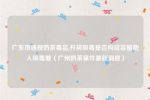 广东市场现奶茶毒品,开房吸毒是否构成容留他人吸毒罪（广州奶茶案件最新消息）